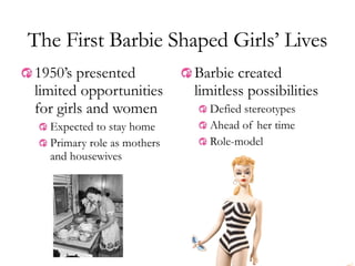 Barbie created limitless possibilities Defied stereotypes Ahead of her time Role-model The First Barbie Shaped Girls’ Lives 1950’s presented limited opportunities for girls and women Expected to stay home Primary role as mothers and housewives 