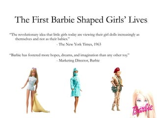 The First Barbie Shaped Girls’ Lives “ The revolutionary idea that little girls today are viewing their girl dolls increasingly as themselves and not as their babies.” - The New York Times, 1963 “ Barbie has fostered more hopes, dreams, and imagination than any other toy.” - Marketing Director, Barbie 