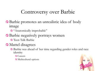 Controversy over Barbie Barbie promotes an unrealistic idea of body image “ Anatomically improbable”  Barbie negatively portrays women Teen Talk Barbie Mattel disagrees Barbie was ahead of her time regarding gender roles and race identity Careers Multicultural options 