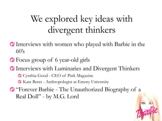 We explored key ideas with divergent thinkers Interviews with women who played with Barbie in the 60’s Focus group of 6 year-old girls Interviews with Luminaries and Divergent Thinkers Cynthia Good - CEO of Pink Magazine Kate Beret - Anthropologist at Emory University “ Forever Barbie - The Unauthorized Biography of a Real Doll” - by M.G. Lord 