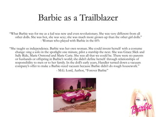Barbie as a Trailblazer “ What Barbie was for me as a kid was new and even revolutionary. She was very different from all other dolls. She was hot, she was sexy; she was much more grown-up than the other girl dolls.” - Woman who played with Barbie in the 60’s “ She taught us independence. Barbie was her own woman. She could invent herself with a costume change: sing a solo in the spotlight one minute, pilot a starship the next. She was Grace Slick and Sally Ride, Marie Osmond and Marie Curie. She was all that we could be. There were no parents or husbands or offspring in Barbie’s world; she didn’t define herself through relationships of responsibility to men or to her family. In the doll’s early years, Handler turned down a vacuum company’s offer to make a Barbie-sized vacuum because Barbie didn’t do rough housework.” - M.G. Lord, Author, “Forever Barbie” 