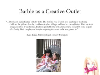 Barbie as a Creative Outlet “… Most dolls were children or baby dolls. The historic role of dolls was teaching or modeling childcare for girls so that she could care for her siblings and later her own children. Kids use their imagination but it was limited. Barbie is probably the first adult doll and she didn’t come as part of a family. Girls can play and imagine anything they want to be as a grown up.” - Kate Beret, Anthropologist - Emory University 