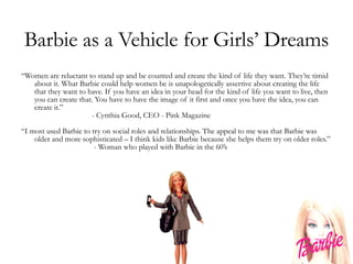 Barbie as a Vehicle for Girls’ Dreams “ Women are reluctant to stand up and be counted and create the kind of life they want. They’re timid about it. What Barbie could help women be is unapologetically assertive about creating the life that they want to have. If you have an idea in your head for the kind of life you want to live, then you can create that. You have to have the image of it first and once you have the idea, you can create it.” - Cynthia Good, CEO - Pink Magazine “ I most used Barbie to try on social roles and relationships. The appeal to me was that Barbie was older and more sophisticated – I think kids like Barbie because she helps them try on older roles.”   - Woman who played with Barbie in the 60’s 