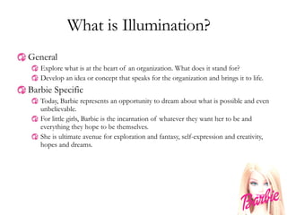 What is Illumination? General Explore what is at the heart of an organization. What does it stand for? Develop an idea or concept that speaks for the organization and brings it to life. Barbie Specific Today, Barbie represents an opportunity to dream about what is possible and even unbelievable. For little girls, Barbie is the incarnation of whatever they want her to be and everything they hope to be themselves. She is ultimate avenue for exploration and fantasy, self-expression and creativity, hopes and dreams. 