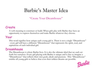 Barbie’s Master Idea “ Create Your Dreamhouse” Create A verb meaning to construct or build. When girls play with Barbie they have an opportunity to express themselves and make Barbie whatever they choose. Your This word signifies how unique each young girl is. There is not a single “Dreamhouse” - every girl will have a different “Dreamhouse” that represents the spirit, soul, and aspirations of each individual girl. Dreamhouse The Dreamhouse is where Barbie lives. It is also the ultimate ideal that we each set forth for ourselves. Every girl playing with Barbie is unique and is free to imagine a “Dreamhouse” that reflects their own goals, ideals and passions.  This “Dreamhouse” entitles all young girls to believe that even their wildest dreams are possible.  
