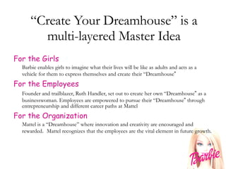 “ Create Your Dreamhouse” is a multi-layered Master Idea For the Girls Barbie enables girls to imagine what their lives will be like as adults and acts as a vehicle for them to express themselves and create their “Dreamhouse ” For the Employees Founder and trailblazer, Ruth Handler, set out to create her own “Dreamhouse ”  as a businesswoman. Employees are empowered to pursue their “Dreamhouse ”  through entrepreneurship and different career paths at Mattel For the Organization Mattel is a “Dreamhouse” where innovation and creativity are encouraged and rewarded .  Mattel recognizes that the employees are the vital element in future growth. 