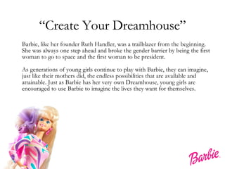 “ Create Your Dreamhouse” Barbie, like her founder Ruth Handler, was a trailblazer from the beginning. She was always one step ahead and broke the gender barrier by being the first woman to go to space and the first woman to be president.  As generations of young girls continue to play with Barbie, they can imagine, just like their mothers did, the endless possibilities that are available and attainable. Just as Barbie has her very own Dreamhouse, young girls are encouraged to use Barbie to imagine the lives they want for themselves.  