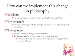 How can we implement this change in philosophy To Moms Leverage generations    link mothers and daughters through Barbie To young girls Embrace technology, push the envelope, stay ahead of the times, imagine all possibilities To employees Promote forward-thinking, expression of ideas The intrinsic benefits of creating the next “female movement” The belief that they can have a positive impact on a young girls’ lives, hopes, and dreams 