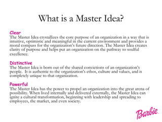 What is a Master Idea? Clear The Master Idea crystallizes the core purpose of an organization in a way that is intuitive, optimistic and meaningful in the current environment and provides a moral compass for the organization’s future direction. The Master Idea creates clarity of purpose and helps put an organization on the pathway to soulful excellence. . Distinctive The Master Idea is born out of the shared convictions of an organization’s people.  It is authentic to the organization’s ethos, culture and values, and is completely unique to that organization. Powerful The Master Idea has the power to propel an organization into the great arena of possibility. When lived internally and delivered externally, the Master Idea can ignite a cultural transformation, beginning with leadership and spreading to employees, the market, and even society. 