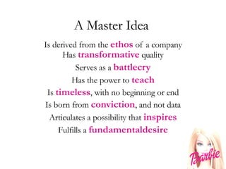 A Master Idea  Is derived from the  ethos  of a company Has  transformative  quality Serves as a  battlecry Has the power to  teach Is  timeless , with no beginning or end Is born from  conviction , and not data Articulates a possibility that  inspires Fulfills a  fundamentaldesire 