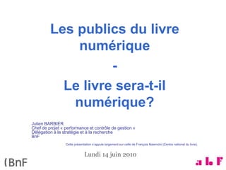 Les publics du livre
             numérique
                   -
           Le livre sera-t-il
            numérique?
Julien BARBIER
Chef de projet « performance et contrôle de gestion »
Délégation à la stratégie et à la recherche
BnF
                 Cette présentation s’appuie largement sur celle de François Nawrocki (Centre national du livre).


                              Lundi 14 juin 2010
 