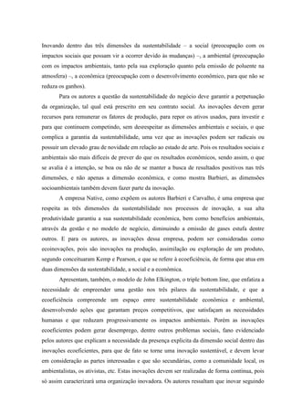 Inovando dentro das três dimensões da sustentabilidade – a social (preocupação com os
impactos sociais que possam vir a ocorrer devido às mudanças) –, a ambiental (preocupação
com os impactos ambientais, tanto pela sua exploração quanto pela emissão de poluente na
atmosfera) –, a econômica (preocupação com o desenvolvimento econômico, para que não se
reduza os ganhos).
       Para os autores a questão da sustentabilidade do negócio deve garantir a perpetuação
da organização, tal qual está prescrito em seu contrato social. As inovações devem gerar
recursos para remunerar os fatores de produção, para repor os ativos usados, para investir e
para que continuem competindo, sem desrespeitar as dimensões ambientais e sociais, o que
complica a garantia da sustentabilidade, uma vez que as inovações podem ser radicais ou
possuir um elevado grau de novidade em relação ao estado de arte. Pois os resultados sociais e
ambientais são mais difíceis de prever do que os resultados econômicos, sendo assim, o que
se avalia é a intenção, se boa ou não de se manter a busca de resultados positivos nas três
dimensões, e não apenas a dimensão econômica, e como mostra Barbieri, as dimensões
socioambientais também devem fazer parte da inovação.
       A empresa Native, como expõem os autores Barbieri e Carvalho, é uma empresa que
respeita as três dimensões da sustentabilidade nos processos de inovação, a sua alta
produtividade garantiu a sua sustentabilidade econômica, bem como benefícios ambientais,
através da gestão e no modelo de negócio, diminuindo a emissão de gases estufa dentre
outros. E para os autores, as inovações dessa empresa, podem ser consideradas como
ecoinovações, pois são inovações na produção, assimilação ou exploração de um produto,
segundo conceituaram Kemp e Pearson, e que se refere à ecoeficiência, de forma que atua em
duas dimensões da sustentabilidade, a social e a econômica.
       Apresentam, também, o modelo de John Elkington, o triple bottom line, que enfatiza a
necessidade de empreender uma gestão nos três pilares da sustentabilidade, e que a
ecoeficiência compreende um espaço entre sustentabilidade econômica e ambiental,
desenvolvendo ações que garantam preços competitivos, que satisfaçam as necessidades
humanas e que reduzam progressivamente os impactos ambientais. Porém as inovações
ecoeficientes podem gerar desemprego, dentre outros problemas sociais, fano evidenciado
pelos autores que explicam a necessidade da presença explicita da dimensão social dentro das
inovações ecoeficientes, para que de fato se torne uma inovação sustentável, e devem levar
em consideração as partes interessadas e que são secundárias, como a comunidade local, os
ambientalistas, os ativistas, etc. Estas inovações devem ser realizadas de forma contínua, pois
só assim caracterizará uma organização inovadora. Os autores ressaltam que inovar seguindo
 