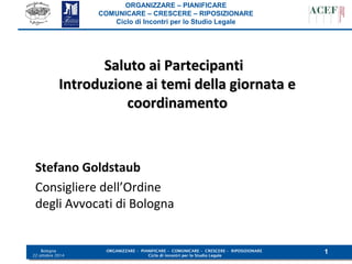 ORGANIZZARE – PIANIFICARE 
COMUNICARE – CRESCERE – RIPOSIZIONARE 
Ciclo di Incontri per lo Studio Legale 
Bologna 
ORGANIZZARE – PIANIFICARE – COMUNICARE – CRESCERE – RIPOSIZIONARE 
1 
22 ottobre 2014 Ciclo di incontri per lo Studio Legale 
SSaalluuttoo aaii PPaarrtteecciippaannttii 
IInnttrroodduuzziioonnee aaii tteemmii ddeellllaa ggiioorrnnaattaa ee 
ccoooorrddiinnaammeennttoo 
Stefano Goldstaub 
Consigliere dell’Ordine 
degli Avvocati di Bologna 
 