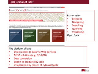 Platform for
• Selecting
• Navigating
• Searching
• Querying
• Visualizing
Open Data
The platform allows
• Direct access to data via Web Services
• M2M solutions (e.g. GIS-LOD)
• Data conversion
• Export to productivity tools
• Visualization by means of external tools
LOD Portal of Istat
 