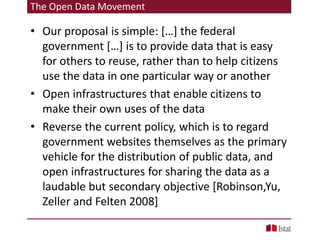 The Open Data Movement
• Our proposal is simple: […] the federal
government […] is to provide data that is easy
for others to reuse, rather than to help citizens
use the data in one particular way or another
• Open infrastructures that enable citizens to
make their own uses of the data
• Reverse the current policy, which is to regard
government websites themselves as the primary
vehicle for the distribution of public data, and
open infrastructures for sharing the data as a
laudable but secondary objective [Robinson,Yu,
Zeller and Felten 2008]
 