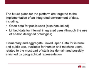 The future plans for the platform are targeted to the
implementation of an integrated environment of data,
including:
• Open data for public uses (also non-linked)
• Linked data for internal integrated uses (through the use
of ad-hoc designed ontologies)
Elementary and aggregate Linked Open Data for internal
and public use, available for human and machine users,
related to the most part of statistics domain and possibly
enriched by geographical representation
 