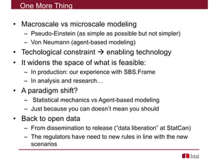 • Macroscale vs microscale modeling
– Pseudo-Einstein (as simple as possible but not simpler)
– Von Neumann (agent-based modeling)
• Techological constraint  enabling technology
• It widens the space of what is feasible:
– In production: our experience with SBS.Frame
– In analysis and research…
• A paradigm shift?
– Statistical mechanics vs Agent-based modeling
– Just because you can doesn’t mean you should
• Back to open data
– From dissemination to release (“data liberation” at StatCan)
– The regulators have need to new rules in line with the new
scenarios
One More Thing
 