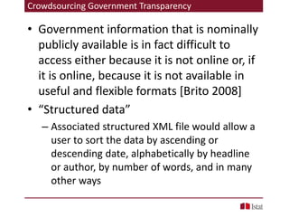 Crowdsourcing Government Transparency
• Government information that is nominally
publicly available is in fact difficult to
access either because it is not online or, if
it is online, because it is not available in
useful and flexible formats [Brito 2008]
• “Structured data”
– Associated structured XML file would allow a
user to sort the data by ascending or
descending date, alphabetically by headline
or author, by number of words, and in many
other ways
 