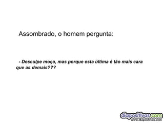 Assombrado, o homem pergunta: - Desculpe moça, mas porque esta última é tão mais cara que as demais??? 