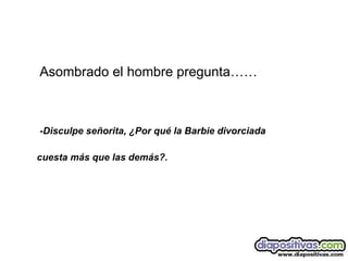 Asombrado el hombre pregunta…… -Disculpe señorita, ¿Por qué la Barbie divorciada  cuesta más que las demás?. 