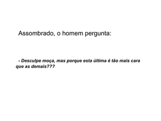 Assombrado, o homem pergunta: - Desculpe moça, mas porque esta última é tão mais cara que as demais??? 