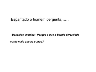 Espantado o homem pergunta……
-Desculpe, menina: Porque é que a Barbie divorciada
custa mais que as outras?
 