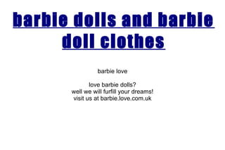 barbie dolls and barbie
doll clothes
barbie love
love barbie dolls?
well we will furfill your dreams!
visit us at barbie.love.com.uk
 