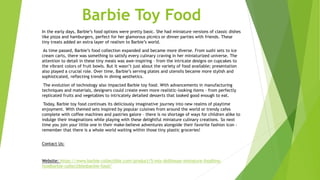 Barbie Toy Food
In the early days, Barbie’s food options were pretty basic. She had miniature versions of classic dishes
like pizza and hamburgers, perfect for her glamorous picnics or dinner parties with friends. These
tiny treats added an extra layer of realism to Barbie’s world.
As time passed, Barbie’s food collection expanded and became more diverse. From sushi sets to ice
cream carts, there was something to satisfy every culinary craving in her miniaturized universe. The
attention to detail in these tiny meals was awe-inspiring – from the intricate designs on cupcakes to
the vibrant colors of fruit bowls. But it wasn’t just about the variety of food available; presentation
also played a crucial role. Over time, Barbie’s serving plates and utensils became more stylish and
sophisticated, reflecting trends in dining aesthetics.
The evolution of technology also impacted Barbie toy food. With advancements in manufacturing
techniques and materials, designers could create even more realistic-looking items – from perfectly
replicated fruits and vegetables to intricately detailed desserts that looked good enough to eat.
Today, Barbie toy food continues its deliciously imaginative journey into new realms of playtime
enjoyment. With themed sets inspired by popular cuisines from around the world or trendy cafes
complete with coffee machines and pastries galore – there is no shortage of ways for children alike to
indulge their imaginations while playing with these delightful miniature culinary creations. So next
time you join your little one in their make-believe adventures alongside their favorite fashion icon -
remember that there is a whole world waiting within those tiny plastic groceries!
Contact Us:
Website: https://www.barbie-collectible.com/product/5-mix-dollhouse-miniature-foodtiny-
foodbarbie-collectiblesbarbie-food/
 