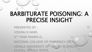 BARBITURATE POISONING: A
PRECISE INSIGHT
PRESENTED BY :
VISHNU.R.NAIR,
4TH YEAR PHARM.D,
NATIONAL COLLEGE OF PHARMACY (NCP),
KERALA UNIVERSITY OF HEALTH SCIENCES
(KUHS), KERALA STATE.
 