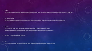 • PNS:
DECREASES autonomic ganglionic transmission and nicotinic excitation by choline esters = low BP.
• RESPIRATION:
DEPRESS Resp. drive and mechanism responsible for rhythmic character of respiration.
• CVS:
DECREASED BP and HR = decreased Renal & Cerebral Blood flow.
When used with epinephrine and Halothane = ventricular Arrhythmia.
• RENAL : Oliguric Renal Failure.
• GI:
DECREASES tone of musculature and amplitude of rhythmic contraction.
 