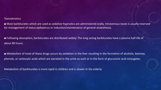 Toxicokinetics
■ Most barbiturates which are used as sedative-hypnotics are administered orally. Intravenous route is usually reserved
for management of status epilepticus or induction/maintenance of general anaesthesia.
■ Following absorption, barbiturates are distributed widely. The long acting barbiturates have a plasma half-life of
about 80 hours.
■ Metabolism of most of these drugs occurs by oxidation in the liver resulting in the formation of alcohols, ketones,
phenols, or carboxylic acids which are excreted in the urine as such or in the form of glucuronic acid conjugates.
Metabolism of barbiturates is more rapid in children and is slower in the elderly.
 