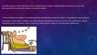6. Death may occur from respiratory arrest or cardiovascular collapse. Delayed death may be due to acute renal
failure,pneumonia, pulmonary oedema, or cerebral oedema.
7. Chronic barbiturate (ab)use is associated with the development of tolerance which is responsible for decreasing the
therapeutic to toxic index. An addict may obtain therapeutic benefit only with 5 to 6 times the normal dose. Abrupt
withdrawal results in anorexia, tremor, insomnia, cramps,seizures, delirium, and orthostatic hypotension.
 