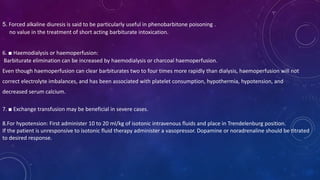 5. Forced alkaline diuresis is said to be particularly useful in phenobarbitone poisoning .
no value in the treatment of short acting barbiturate intoxication.
6. ■ Haemodialysis or haemoperfusion:
Barbiturate elimination can be increased by haemodialysis or charcoal haemoperfusion.
Even though haemoperfusion can clear barbiturates two to four times more rapidly than dialysis, haemoperfusion will not
correct electrolyte imbalances, and has been associated with platelet consumption, hypothermia, hypotension, and
decreased serum calcium.
7. ■ Exchange transfusion may be beneficial in severe cases.
8.For hypotension: First administer 10 to 20 ml/kg of isotonic intravenous fluids and place in Trendelenburg position.
If the patient is unresponsive to isotonic fluid therapy administer a vasopressor. Dopamine or noradrenaline should be titrated
to desired response.
 