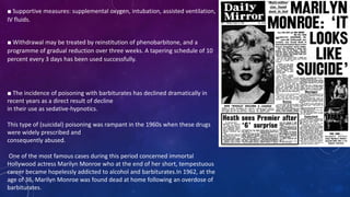 ■ Supportive measures: supplemental oxygen, intubation, assisted ventilation,
IV fluids.
■ Withdrawal may be treated by reinstitution of phenobarbitone, and a
programme of gradual reduction over three weeks. A tapering schedule of 10
percent every 3 days has been used successfully.
■ The incidence of poisoning with barbiturates has declined dramatically in
recent years as a direct result of decline
in their use as sedative-hypnotics.
This type of (suicidal) poisoning was rampant in the 1960s when these drugs
were widely prescribed and
consequently abused.
One of the most famous cases during this period concerned immortal
Hollywood actress Marilyn Monroe who at the end of her short, tempestuous
career became hopelessly addicted to alcohol and barbiturates.In 1962, at the
age of 36, Marilyn Monroe was found dead at home following an overdose of
barbiturates.
 