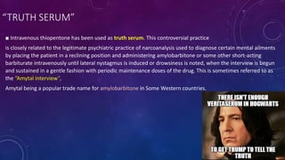 ■ Intravenous thiopentone has been used as truth serum. This controversial practice
is closely related to the legitimate psychiatric practice of narcoanalysis used to diagnose certain mental ailments
by placing the patient in a reclining position and administering amylobarbitone or some other short-acting
barbiturate intravenously until lateral nystagmus is induced or drowsiness is noted, when the interview is begun
and sustained in a gentle fashion with periodic maintenance doses of the drug. This is sometimes referred to as
the “Amytal interview”,
Amytal being a popular trade name for amylobarbitone in Some Western countries.
“TRUTH SERUM”
 
