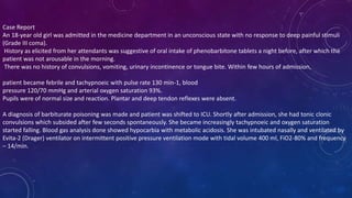 Case Report
An 18-year old girl was admitted in the medicine department in an unconscious state with no response to deep painful stimuli
(Grade III coma).
History as elicited from her attendants was suggestive of oral intake of phenobarbitone tablets a night before, after which the
patient was not arousable in the morning.
There was no history of convulsions, vomiting, urinary incontinence or tongue bite. Within few hours of admission,
patient became febrile and tachypnoeic with pulse rate 130 min-1, blood
pressure 120/70 mmHg and arterial oxygen saturation 93%.
Pupils were of normal size and reaction. Plantar and deep tendon reflexes were absent.
A diagnosis of barbiturate poisoning was made and patient was shifted to ICU. Shortly after admission, she had tonic clonic
convulsions which subsided after few seconds spontaneously. She became increasingly tachypnoeic and oxygen saturation
started falling. Blood gas analysis done showed hypocarbia with metabolic acidosis. She was intubated nasally and ventilated by
Evita-2 (Drager) ventilator on intermittent positive pressure ventilation mode with tidal volume 400 ml, FiO2-80% and frequency
– 14/min.
 