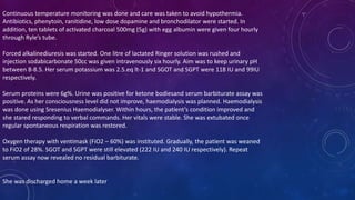 Continuous temperature monitoring was done and care was taken to avoid hypothermia.
Antibiotics, phenytoin, ranitidine, low dose dopamine and bronchodilator were started. In
addition, ten tablets of activated charcoal 500mg (5g) with egg albumin were given four hourly
through Ryle’s tube.
Forced alkalinediuresis was started. One litre of lactated Ringer solution was rushed and
injection sodabicarbonate 50cc was given intravenously six hourly. Aim was to keep urinary pH
between 8-8.5. Her serum potassium was 2.5.eq lt-1 and SGOT and SGPT were 118 IU and 99IU
respectively.
Serum proteins were 6g%. Urine was positive for ketone bodiesand serum barbiturate assay was
positive. As her consciousness level did not improve, haemodialysis was planned. Haemodialysis
was done using Sresenius Haemodialyser. Within hours, the patient’s condition improved and
she stared responding to verbal commands. Her vitals were stable. She was extubated once
regular spontaneous respiration was restored.
Oxygen therapy with ventimask (FiO2 – 60%) was instituted. Gradually, the patient was weaned
to FiO2 of 28%. SGOT and SGPT were still elevated (222 IU and 240 IU respectively). Repeat
serum assay now revealed no residual barbiturate.
She was discharged home a week later
 