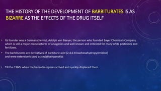 THE HISTORY OF THE DEVELOPMENT OF BARBITURATES IS AS
BIZARRE AS THE EFFECTS OF THE DRUG ITSELF
• Its founder was a German chemist, Adolph von Baeyer, the person who founded Bayer Chemicals Company,
which is still a major manufacturer of analgesics and well-known and criticized for many of its pesticides and
fertilizers.
• The barbiturates are derivatives of barbituric acid (2,4,6-trioxohexahydropyrimidine)
and were extensively used as sedativehypnotics
• Till the 1960s when the benzodiazepines arrived and quickly displaced them.
 