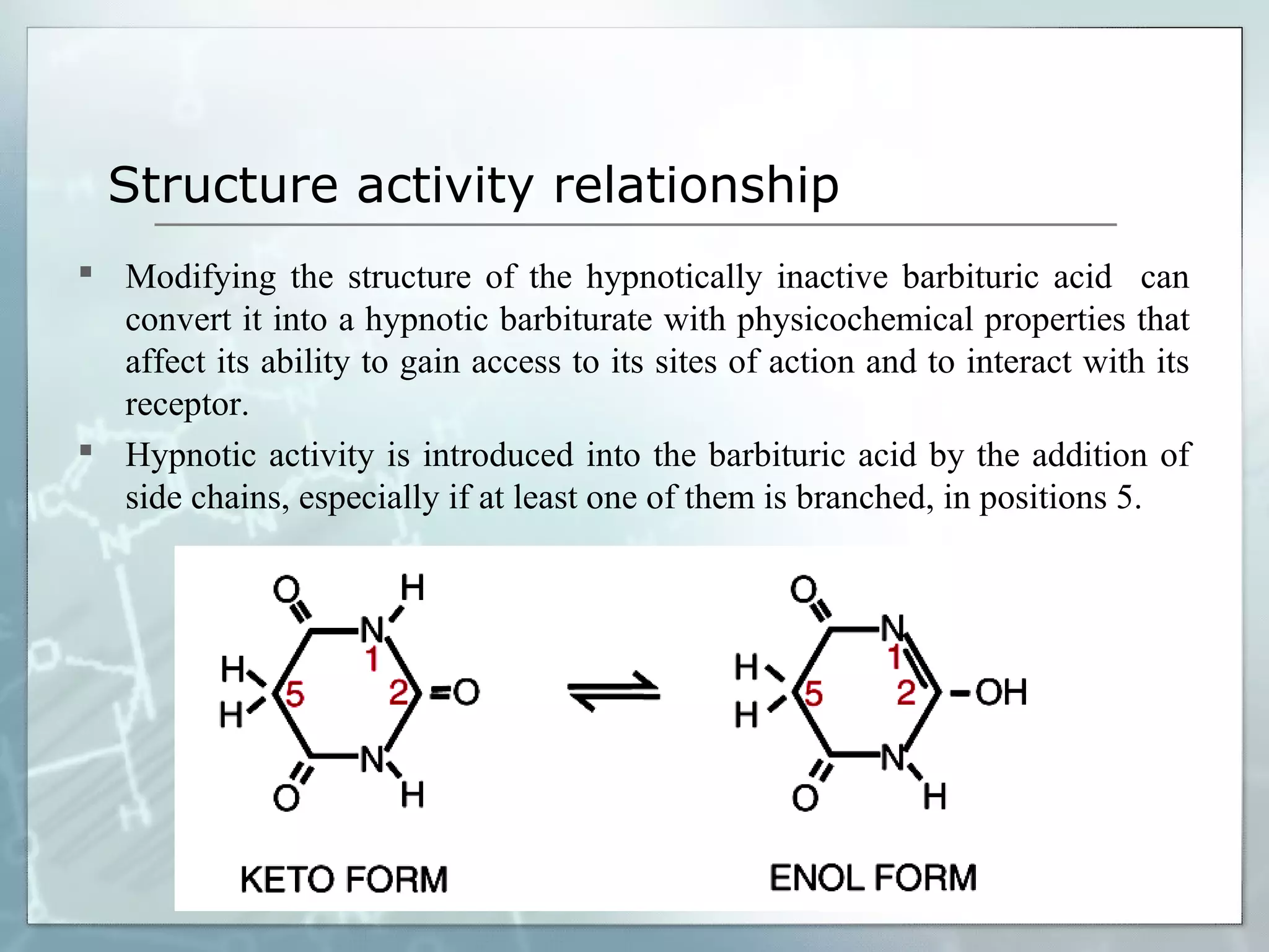 Structure activity relationship
 Modifying the structure of the hypnotically inactive barbituric acid can
  convert it into a hypnotic barbiturate with physicochemical properties that
  affect its ability to gain access to its sites of action and to interact with its
  receptor.
 Hypnotic activity is introduced into the barbituric acid by the addition of
  side chains, especially if at least one of them is branched, in positions 5.
 
