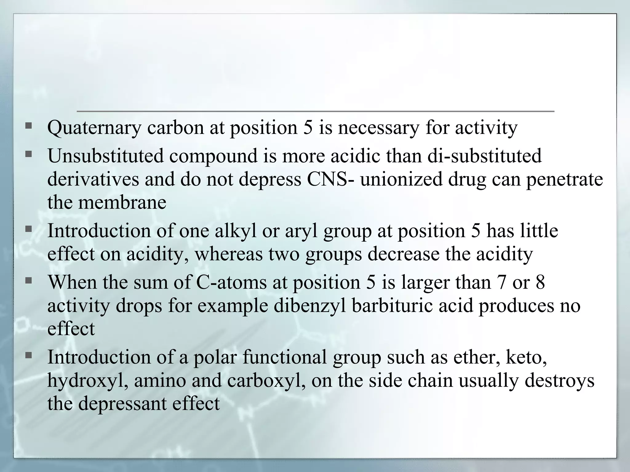 Quaternary carbon at position 5 is necessary for activity
 Unsubstituted compound is more acidic than di-substituted
  derivatives and do not depress CNS- unionized drug can penetrate
  the membrane
 Introduction of one alkyl or aryl group at position 5 has little
  effect on acidity, whereas two groups decrease the acidity
 When the sum of C-atoms at position 5 is larger than 7 or 8
  activity drops for example dibenzyl barbituric acid produces no
  effect
 Introduction of a polar functional group such as ether, keto,
  hydroxyl, amino and carboxyl, on the side chain usually destroys
  the depressant effect
 
