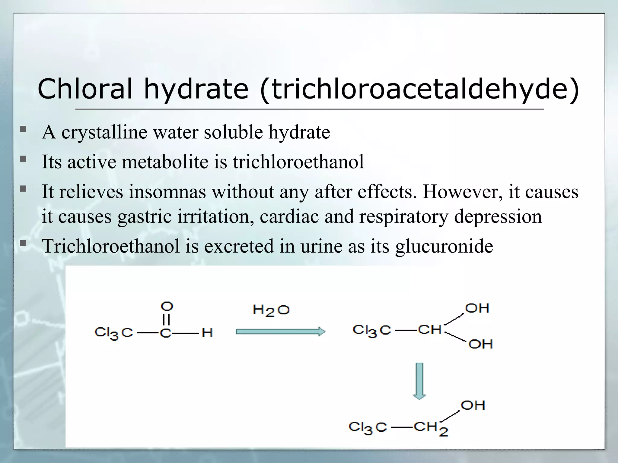 Chloral hydrate (trichloroacetaldehyde)
 A crystalline water soluble hydrate
 Its active metabolite is trichloroethanol
 It relieves insomnas without any after effects. However, it causes
  it causes gastric irritation, cardiac and respiratory depression
 Trichloroethanol is excreted in urine as its glucuronide
 