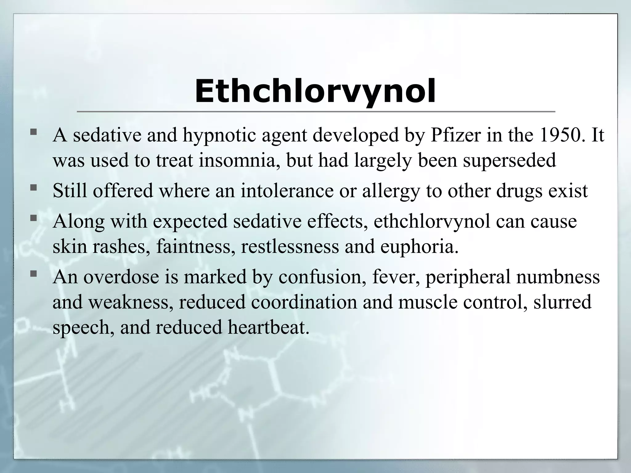 Ethchlorvynol
 A sedative and hypnotic agent developed by Pfizer in the 1950. It
  was used to treat insomnia, but had largely been superseded
 Still offered where an intolerance or allergy to other drugs exist
 Along with expected sedative effects, ethchlorvynol can cause
  skin rashes, faintness, restlessness and euphoria.
 An overdose is marked by confusion, fever, peripheral numbness
  and weakness, reduced coordination and muscle control, slurred
  speech, and reduced heartbeat.
 