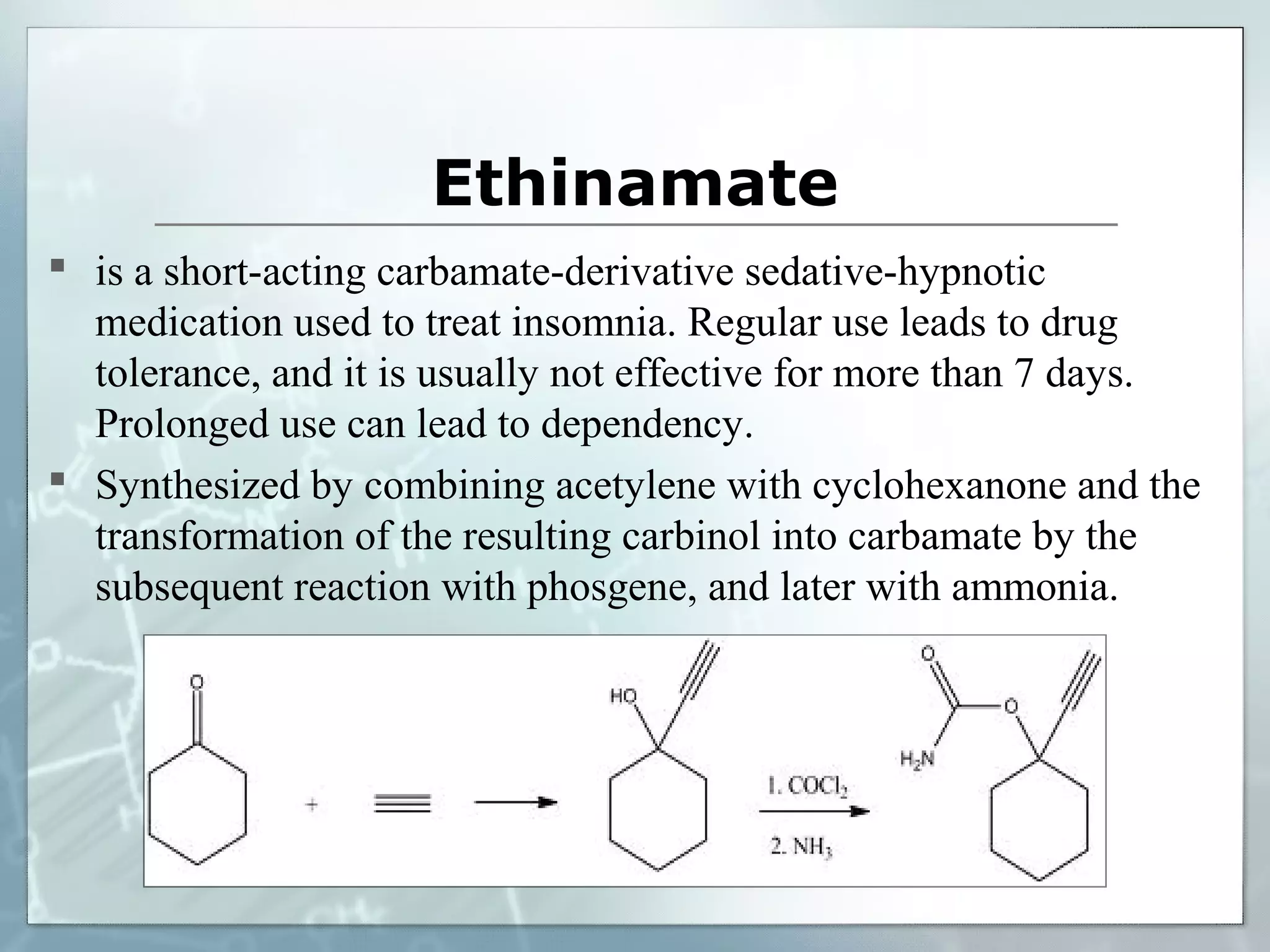 Ethinamate
 is a short-acting carbamate-derivative sedative-hypnotic
  medication used to treat insomnia. Regular use leads to drug
  tolerance, and it is usually not effective for more than 7 days.
  Prolonged use can lead to dependency.
 Synthesized by combining acetylene with cyclohexanone and the
  transformation of the resulting carbinol into carbamate by the
  subsequent reaction with phosgene, and later with ammonia.
 