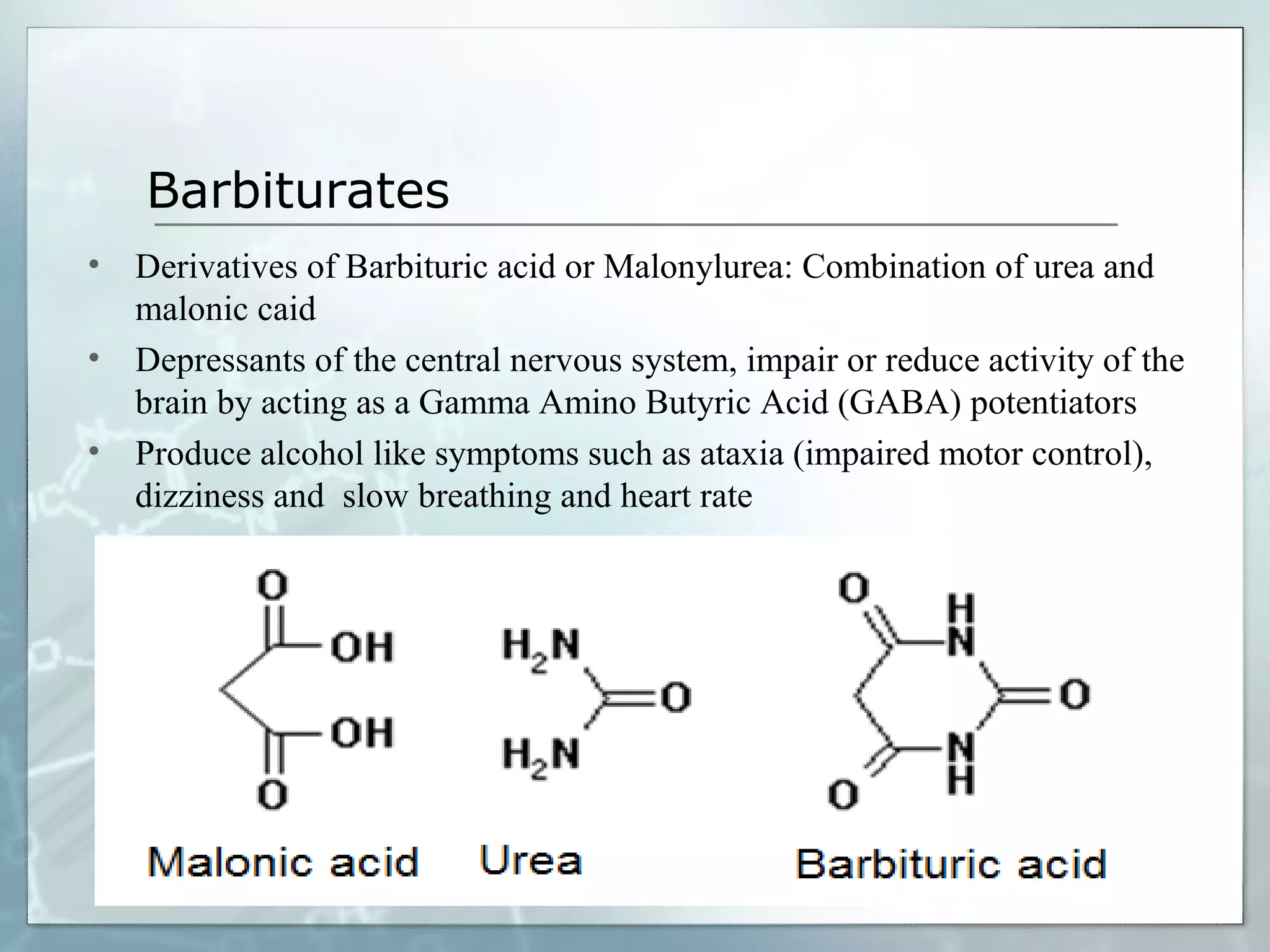 Barbiturates
• Derivatives of Barbituric acid or Malonylurea: Combination of urea and
  malonic caid
• Depressants of the central nervous system, impair or reduce activity of the
  brain by acting as a Gamma Amino Butyric Acid (GABA) potentiators
• Produce alcohol like symptoms such as ataxia (impaired motor control),
  dizziness and slow breathing and heart rate
 
