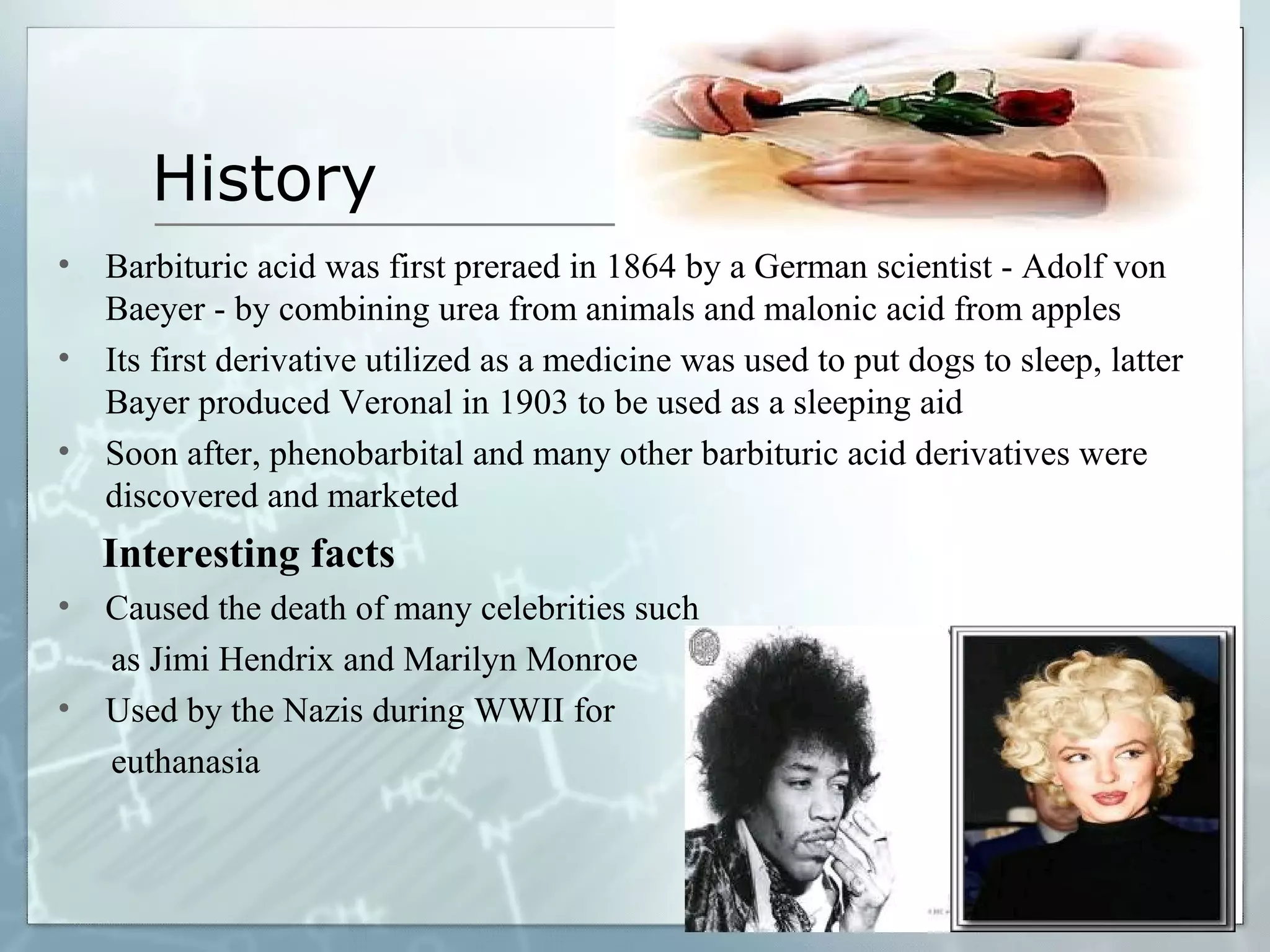 History
•   Barbituric acid was first preraed in 1864 by a German scientist - Adolf von
    Baeyer - by combining urea from animals and malonic acid from apples
•   Its first derivative utilized as a medicine was used to put dogs to sleep, latter
    Bayer produced Veronal in 1903 to be used as a sleeping aid
•   Soon after, phenobarbital and many other barbituric acid derivatives were
    discovered and marketed
    Interesting facts
•   Caused the death of many celebrities such
    as Jimi Hendrix and Marilyn Monroe
•   Used by the Nazis during WWII for
    euthanasia
 
