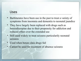 Uses
 Barbiturates have been use in the past to treat a variety of
  symptoms from insomnia and dementia to neonatal jaundice
 They have largely been replaced with drugs such as
  benzodiazepine due to their propensity for addiction and
  reduced effect over the extended use
 Still used widely to treat seizures particularily neonatal
  seizures
 Used when benzo class drugs fail
 Cannot be used for treatment of absence seizures
 