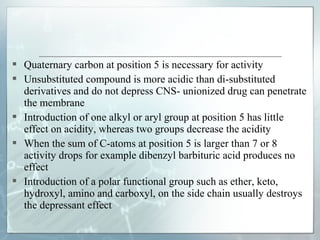  Quaternary carbon at position 5 is necessary for activity
 Unsubstituted compound is more acidic than di-substituted
  derivatives and do not depress CNS- unionized drug can penetrate
  the membrane
 Introduction of one alkyl or aryl group at position 5 has little
  effect on acidity, whereas two groups decrease the acidity
 When the sum of C-atoms at position 5 is larger than 7 or 8
  activity drops for example dibenzyl barbituric acid produces no
  effect
 Introduction of a polar functional group such as ether, keto,
  hydroxyl, amino and carboxyl, on the side chain usually destroys
  the depressant effect
 
