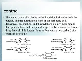 contnd
 The length of the side chains in the 5 position influences both the
  potency and the duration of action of the barbituric acid
  derivatives; secobarbital and thiamylal are slightly more potent
  than pentobarbital and thiopental, respectively, because the former
  drugs have slightly longer (three-carbon versus two-carbon) side
  chains in position 5
 