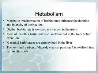 Metabolism
 Metabolic transformation of barbiturates influence the duration
  and intensity of their action
 Diethyl barbiturate is excreted unchanged in the urine
 Most of the other barbiturates are metabolized in the liver before
  excretion
 N-methyl barbiturates are demthylated in the liver
 The terminal carbon of the side chain at position 5 is oxidized into
  carboxylic acids
 