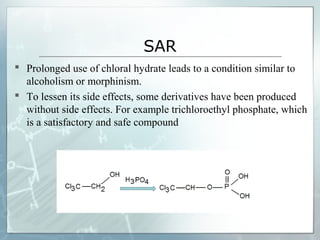SAR
 Prolonged use of chloral hydrate leads to a condition similar to
  alcoholism or morphinism.
 To lessen its side effects, some derivatives have been produced
  without side effects. For example trichloroethyl phosphate, which
  is a satisfactory and safe compound
 